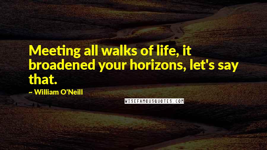 William O'Neill Quotes: Meeting all walks of life, it broadened your horizons, let's say that.