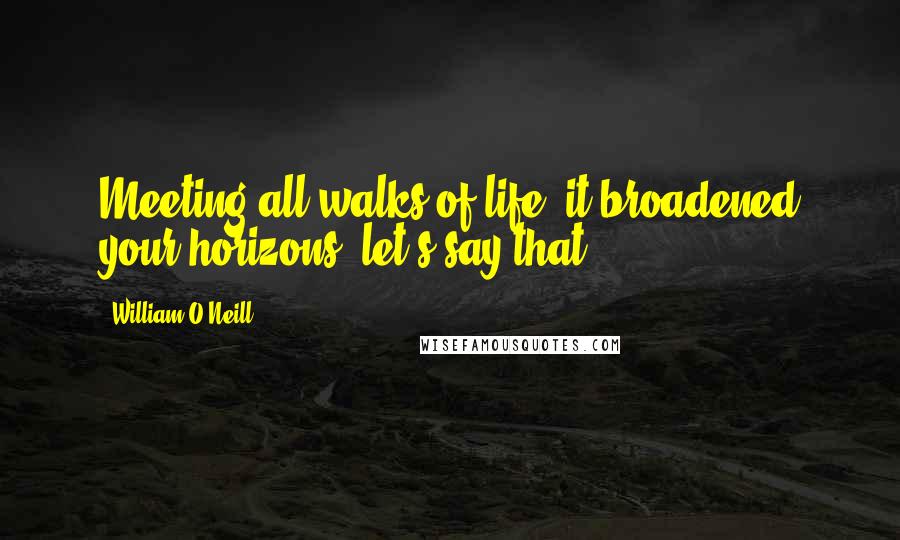 William O'Neill Quotes: Meeting all walks of life, it broadened your horizons, let's say that.