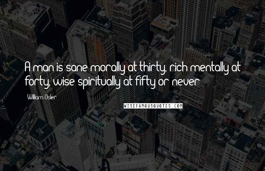 William Osler Quotes: A man is sane morally at thirty, rich mentally at forty, wise spiritually at fifty-or never!