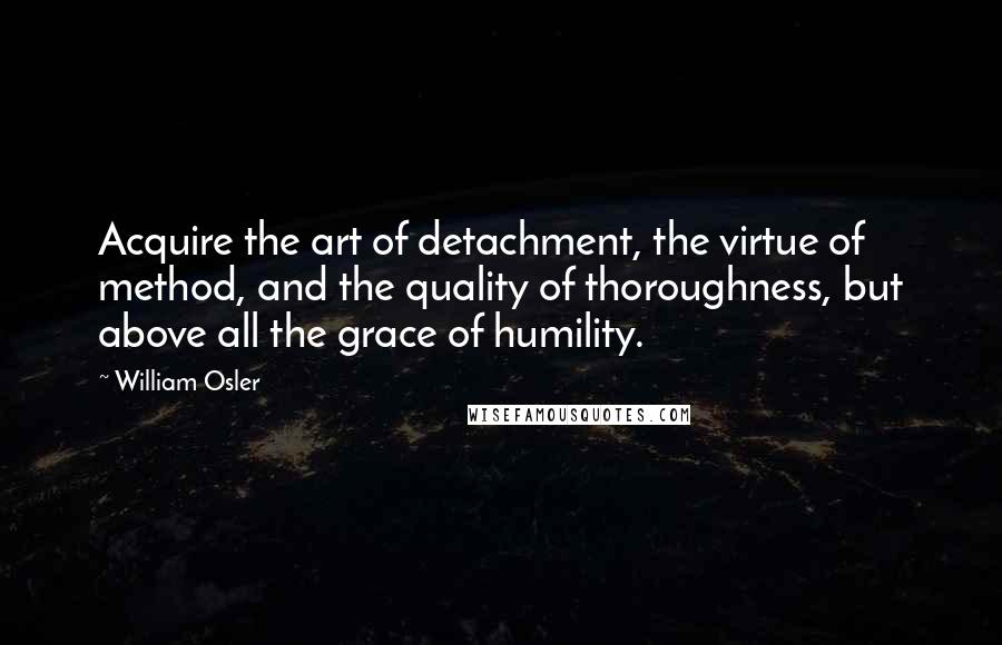 William Osler Quotes: Acquire the art of detachment, the virtue of method, and the quality of thoroughness, but above all the grace of humility.