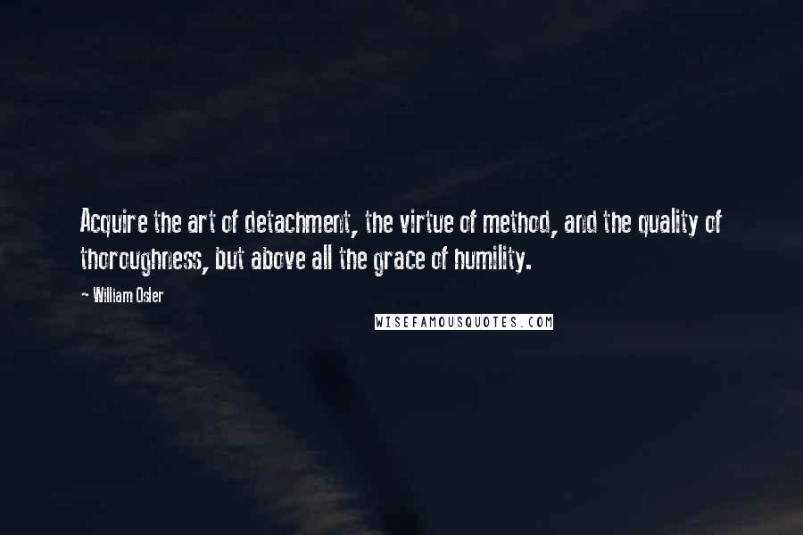 William Osler Quotes: Acquire the art of detachment, the virtue of method, and the quality of thoroughness, but above all the grace of humility.