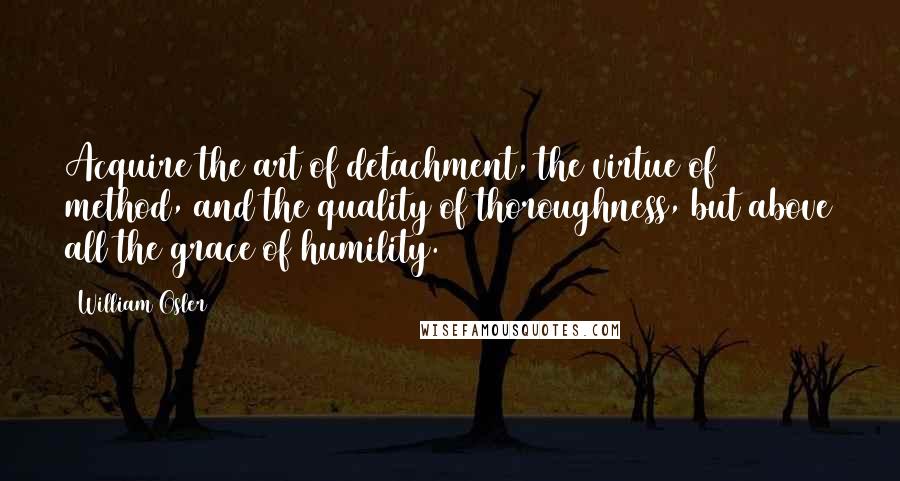 William Osler Quotes: Acquire the art of detachment, the virtue of method, and the quality of thoroughness, but above all the grace of humility.