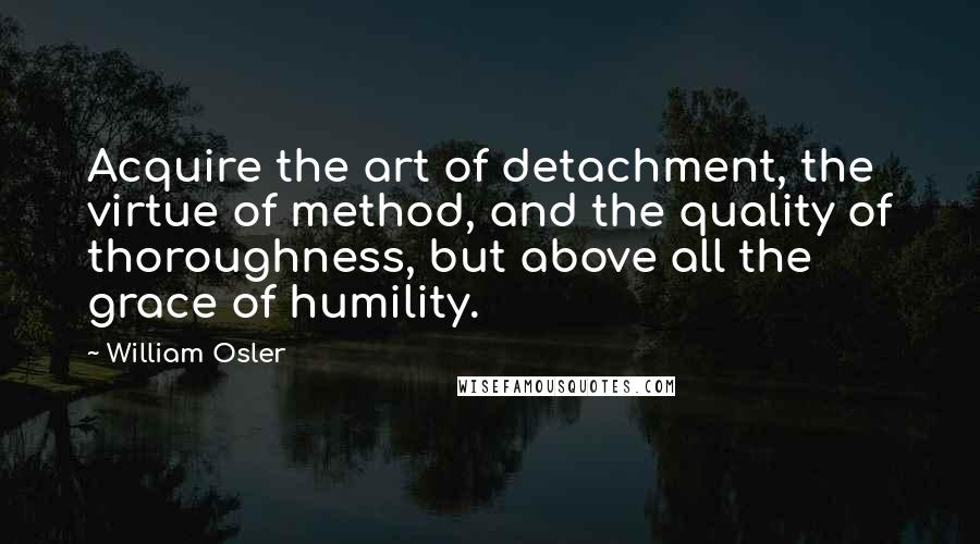 William Osler Quotes: Acquire the art of detachment, the virtue of method, and the quality of thoroughness, but above all the grace of humility.