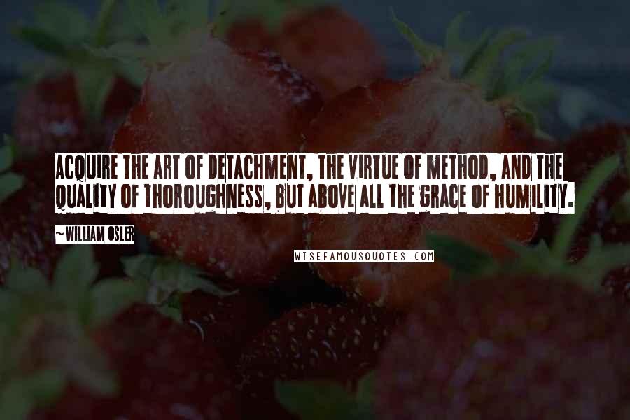 William Osler Quotes: Acquire the art of detachment, the virtue of method, and the quality of thoroughness, but above all the grace of humility.