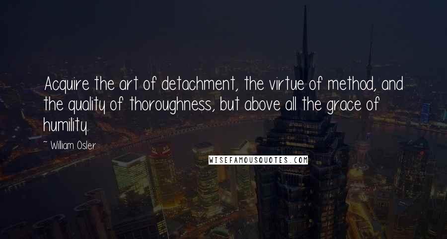 William Osler Quotes: Acquire the art of detachment, the virtue of method, and the quality of thoroughness, but above all the grace of humility.