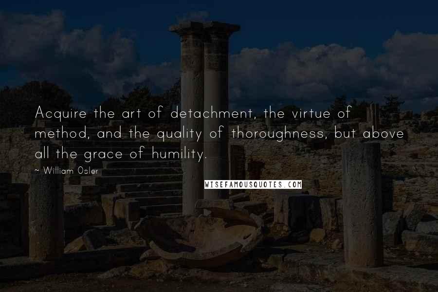 William Osler Quotes: Acquire the art of detachment, the virtue of method, and the quality of thoroughness, but above all the grace of humility.