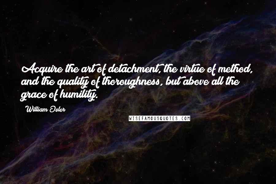 William Osler Quotes: Acquire the art of detachment, the virtue of method, and the quality of thoroughness, but above all the grace of humility.
