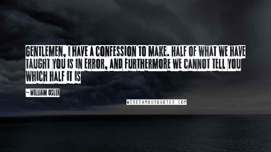 William Osler Quotes: Gentlemen, I have a confession to make. Half of what we have taught you is in error, and furthermore we cannot tell you which half it is