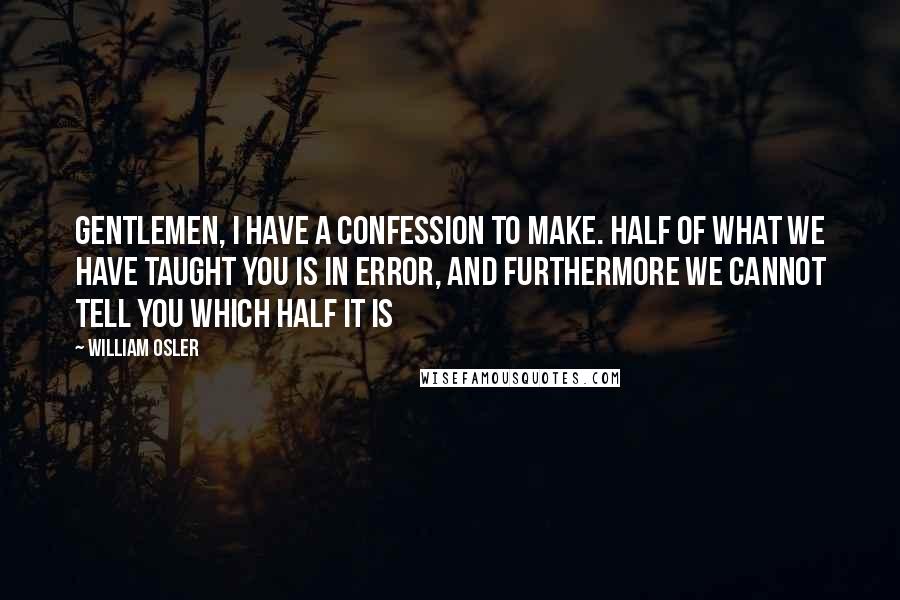 William Osler Quotes: Gentlemen, I have a confession to make. Half of what we have taught you is in error, and furthermore we cannot tell you which half it is