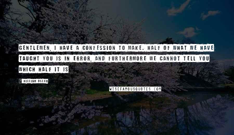 William Osler Quotes: Gentlemen, I have a confession to make. Half of what we have taught you is in error, and furthermore we cannot tell you which half it is