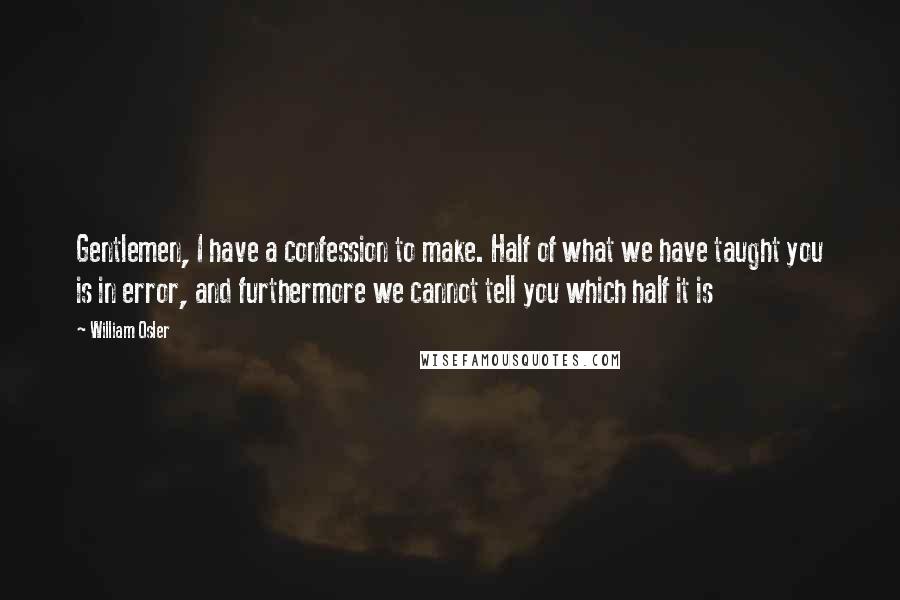 William Osler Quotes: Gentlemen, I have a confession to make. Half of what we have taught you is in error, and furthermore we cannot tell you which half it is