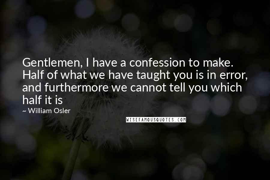 William Osler Quotes: Gentlemen, I have a confession to make. Half of what we have taught you is in error, and furthermore we cannot tell you which half it is