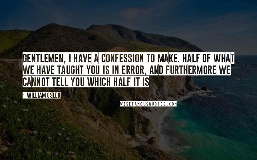 William Osler Quotes: Gentlemen, I have a confession to make. Half of what we have taught you is in error, and furthermore we cannot tell you which half it is