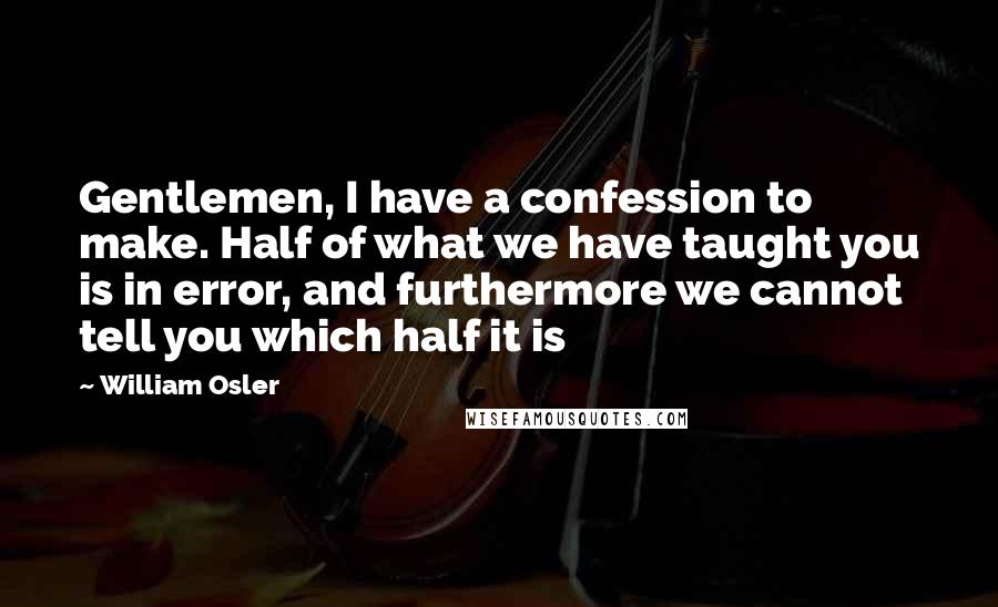 William Osler Quotes: Gentlemen, I have a confession to make. Half of what we have taught you is in error, and furthermore we cannot tell you which half it is