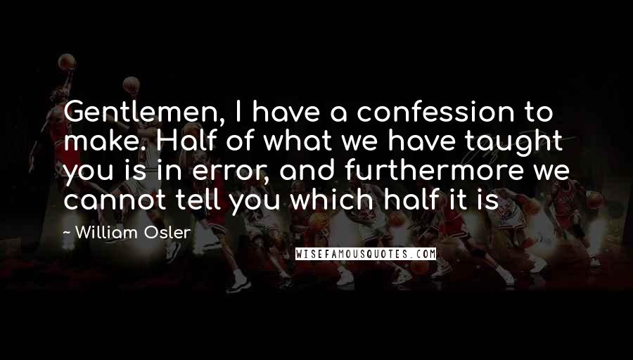 William Osler Quotes: Gentlemen, I have a confession to make. Half of what we have taught you is in error, and furthermore we cannot tell you which half it is