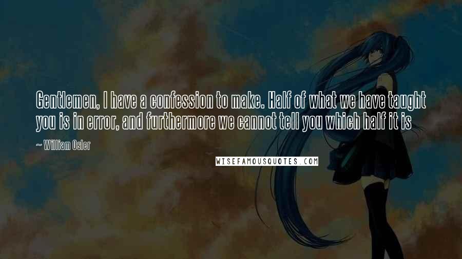 William Osler Quotes: Gentlemen, I have a confession to make. Half of what we have taught you is in error, and furthermore we cannot tell you which half it is