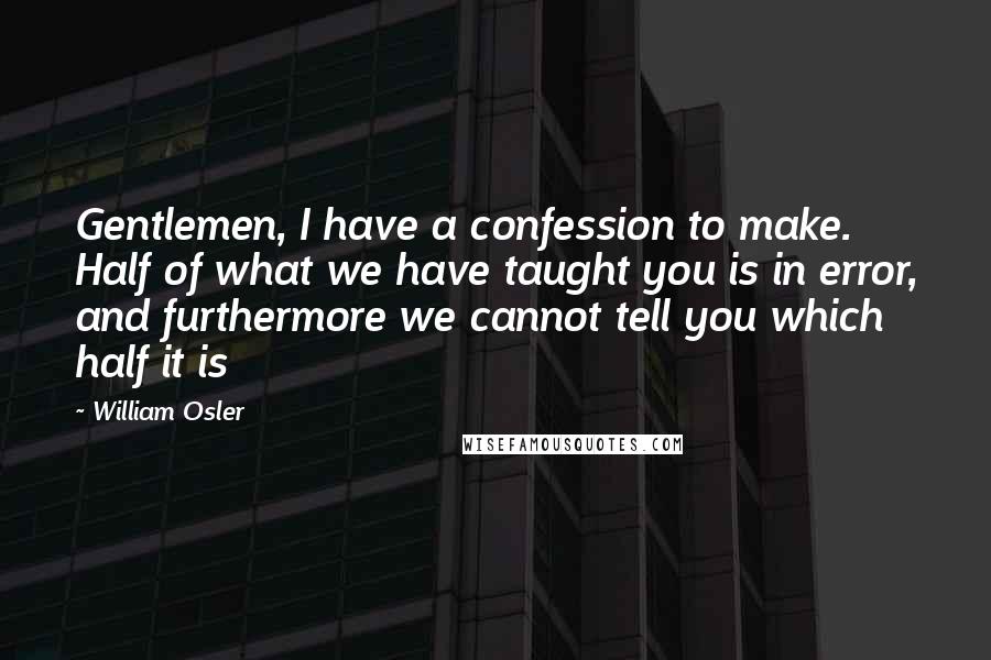 William Osler Quotes: Gentlemen, I have a confession to make. Half of what we have taught you is in error, and furthermore we cannot tell you which half it is