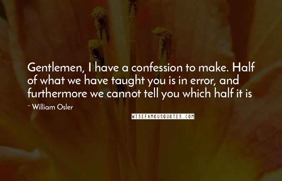 William Osler Quotes: Gentlemen, I have a confession to make. Half of what we have taught you is in error, and furthermore we cannot tell you which half it is