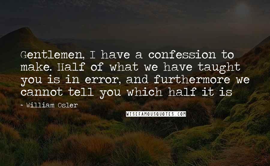 William Osler Quotes: Gentlemen, I have a confession to make. Half of what we have taught you is in error, and furthermore we cannot tell you which half it is