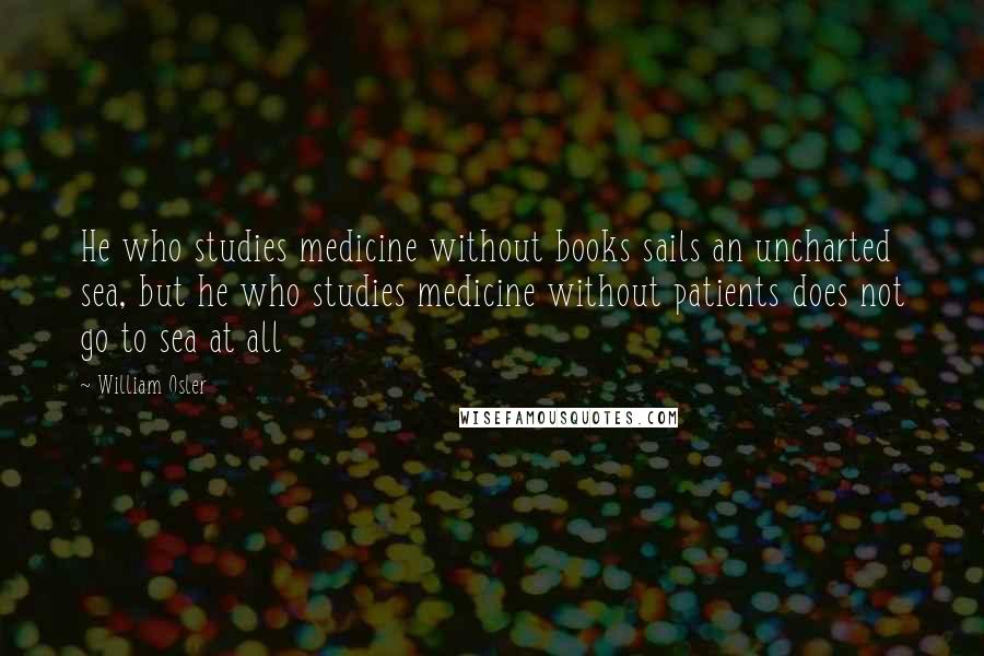 William Osler Quotes: He who studies medicine without books sails an uncharted sea, but he who studies medicine without patients does not go to sea at all