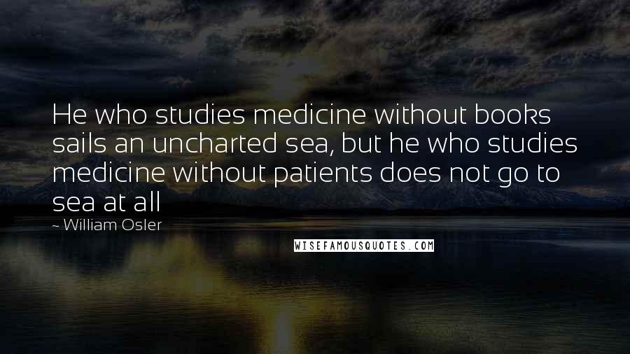 William Osler Quotes: He who studies medicine without books sails an uncharted sea, but he who studies medicine without patients does not go to sea at all