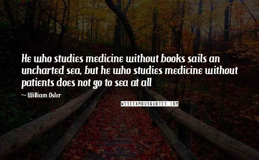 William Osler Quotes: He who studies medicine without books sails an uncharted sea, but he who studies medicine without patients does not go to sea at all