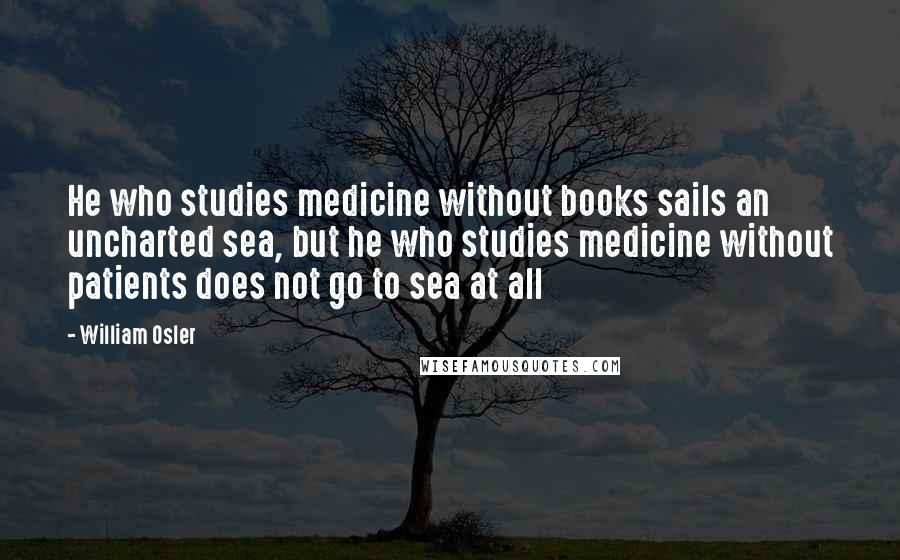 William Osler Quotes: He who studies medicine without books sails an uncharted sea, but he who studies medicine without patients does not go to sea at all