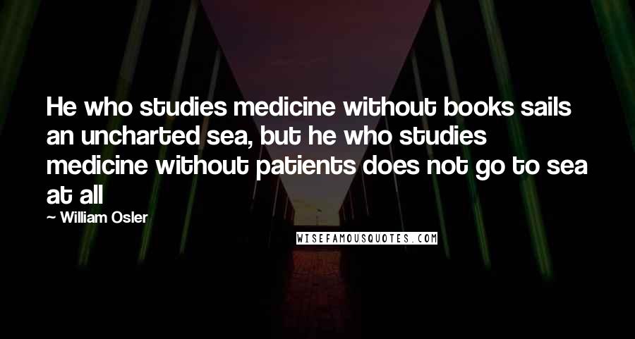William Osler Quotes: He who studies medicine without books sails an uncharted sea, but he who studies medicine without patients does not go to sea at all