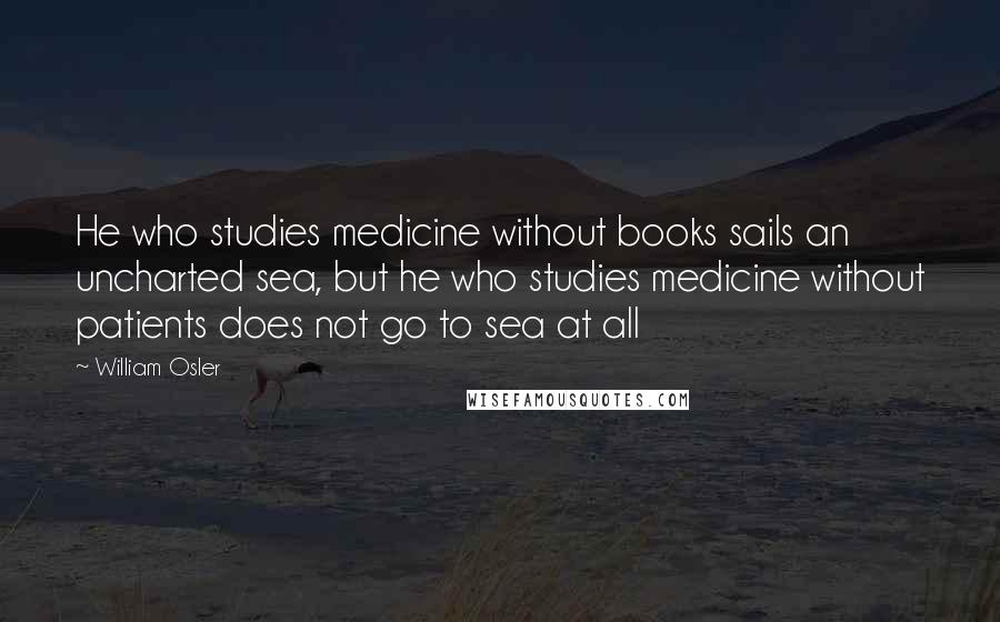 William Osler Quotes: He who studies medicine without books sails an uncharted sea, but he who studies medicine without patients does not go to sea at all