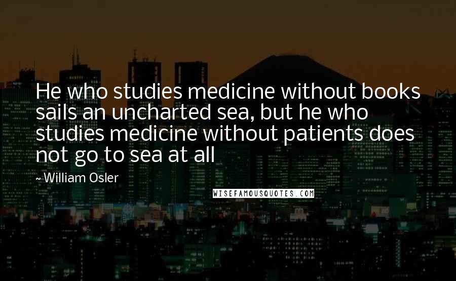 William Osler Quotes: He who studies medicine without books sails an uncharted sea, but he who studies medicine without patients does not go to sea at all