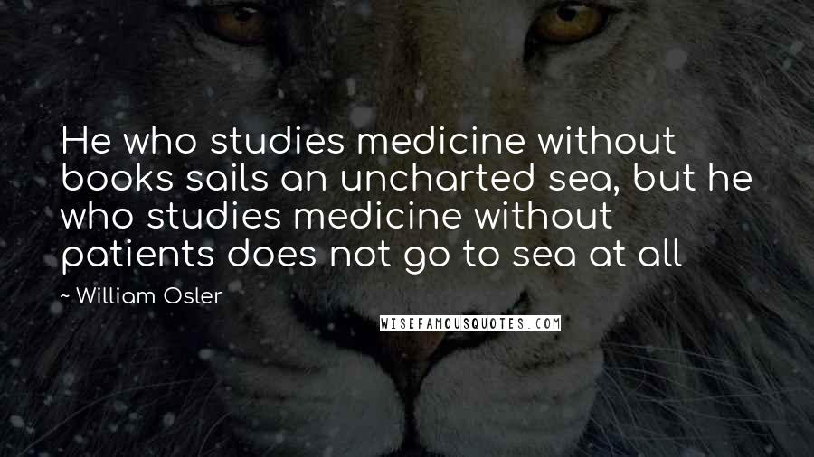 William Osler Quotes: He who studies medicine without books sails an uncharted sea, but he who studies medicine without patients does not go to sea at all