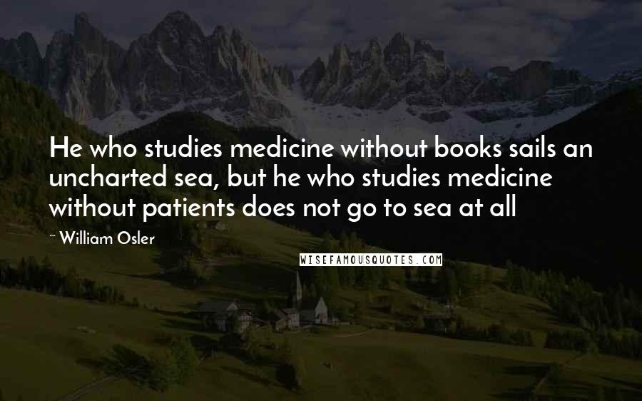 William Osler Quotes: He who studies medicine without books sails an uncharted sea, but he who studies medicine without patients does not go to sea at all