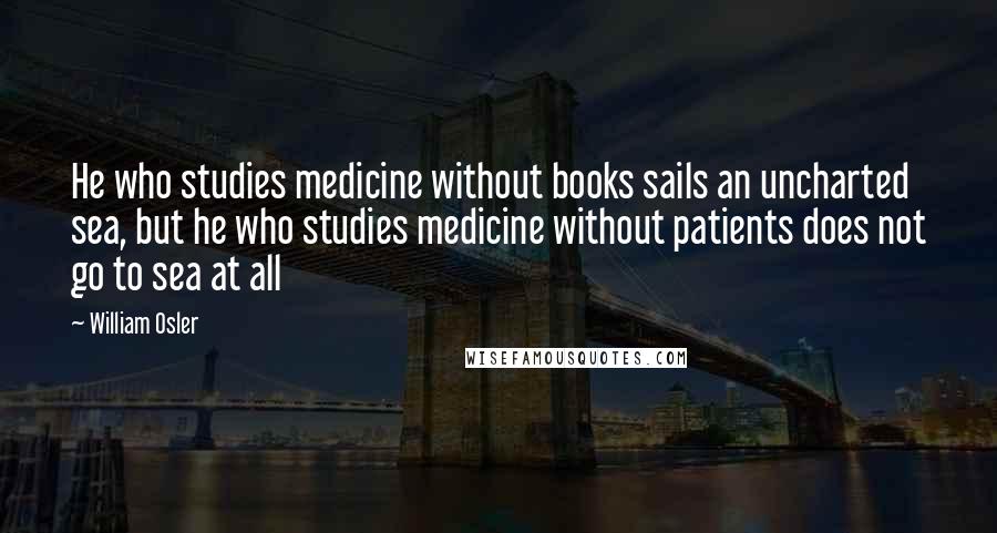 William Osler Quotes: He who studies medicine without books sails an uncharted sea, but he who studies medicine without patients does not go to sea at all