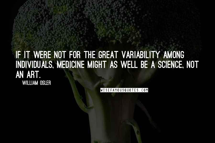 William Osler Quotes: If it were not for the great variability among individuals, medicine might as well be a science, not an art.