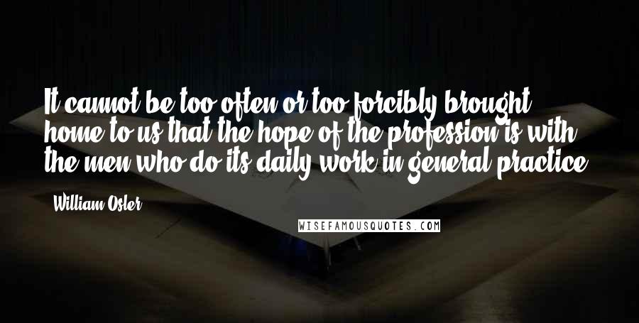 William Osler Quotes: It cannot be too often or too forcibly brought home to us that the hope of the profession is with the men who do its daily work in general practice.