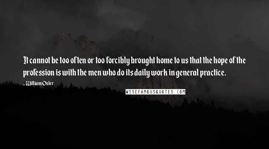 William Osler Quotes: It cannot be too often or too forcibly brought home to us that the hope of the profession is with the men who do its daily work in general practice.