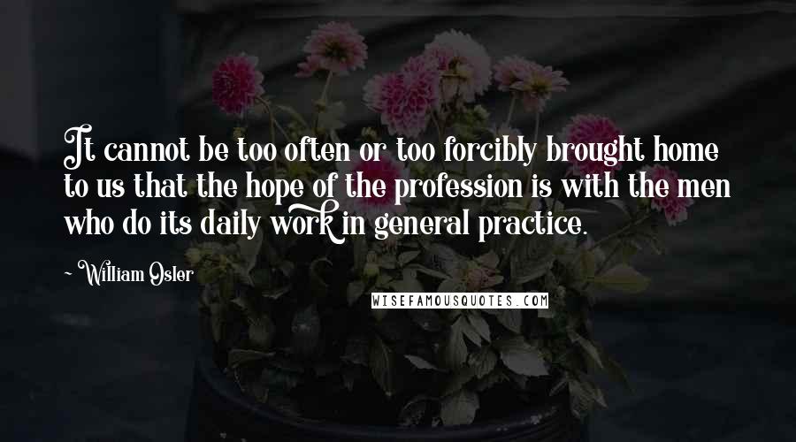 William Osler Quotes: It cannot be too often or too forcibly brought home to us that the hope of the profession is with the men who do its daily work in general practice.