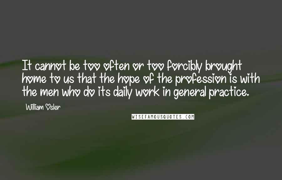 William Osler Quotes: It cannot be too often or too forcibly brought home to us that the hope of the profession is with the men who do its daily work in general practice.