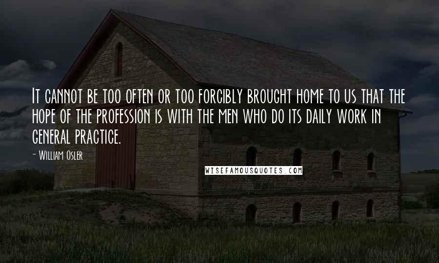 William Osler Quotes: It cannot be too often or too forcibly brought home to us that the hope of the profession is with the men who do its daily work in general practice.