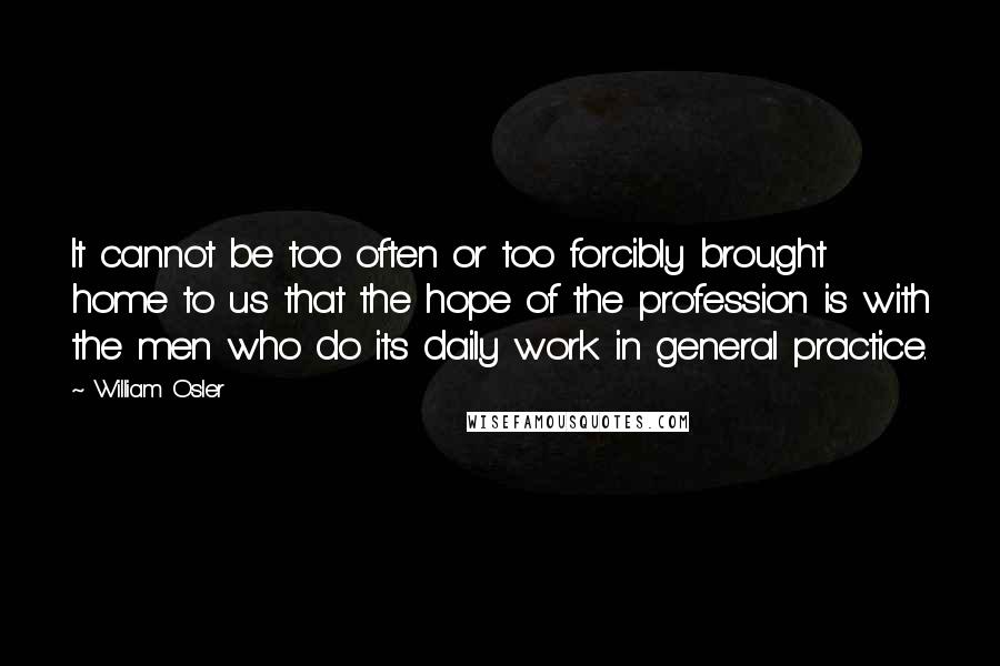 William Osler Quotes: It cannot be too often or too forcibly brought home to us that the hope of the profession is with the men who do its daily work in general practice.