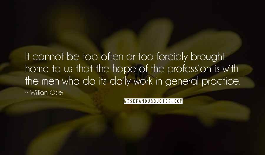 William Osler Quotes: It cannot be too often or too forcibly brought home to us that the hope of the profession is with the men who do its daily work in general practice.