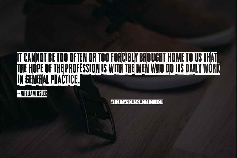 William Osler Quotes: It cannot be too often or too forcibly brought home to us that the hope of the profession is with the men who do its daily work in general practice.