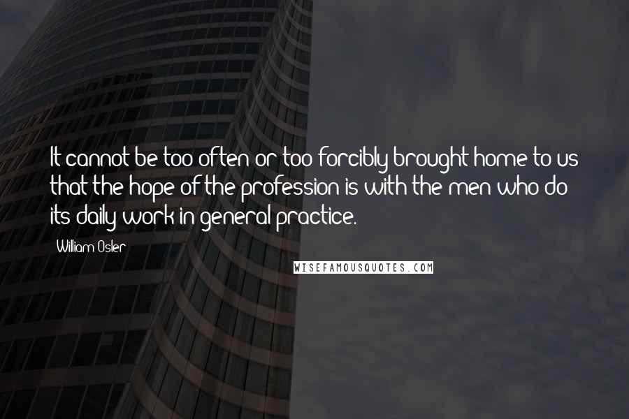 William Osler Quotes: It cannot be too often or too forcibly brought home to us that the hope of the profession is with the men who do its daily work in general practice.