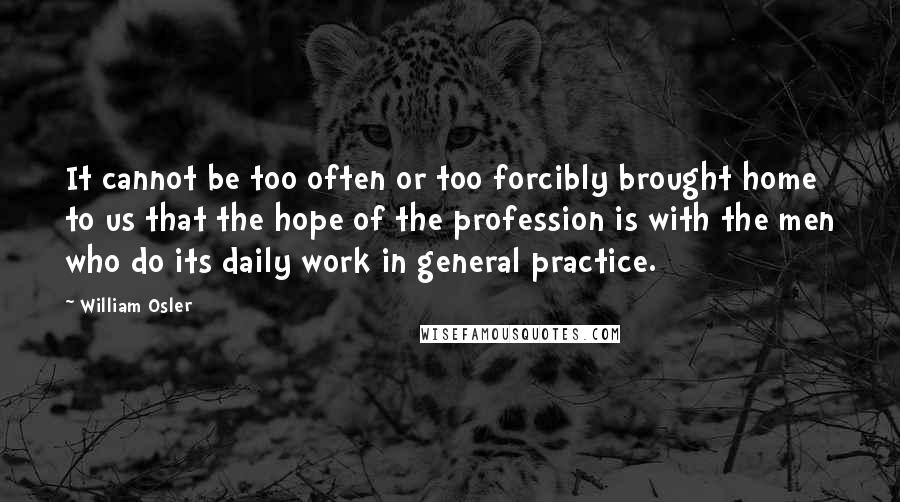 William Osler Quotes: It cannot be too often or too forcibly brought home to us that the hope of the profession is with the men who do its daily work in general practice.