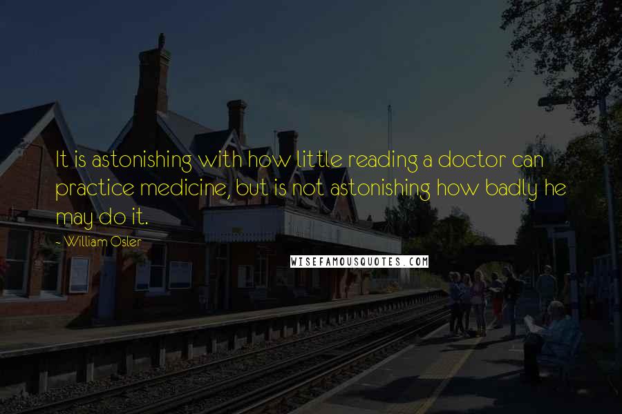 William Osler Quotes: It is astonishing with how little reading a doctor can practice medicine, but is not astonishing how badly he may do it.