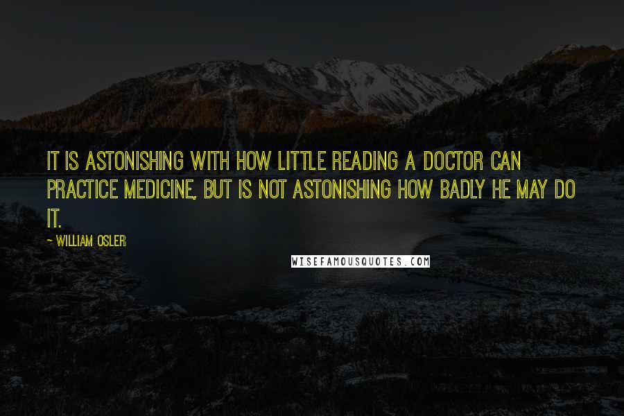 William Osler Quotes: It is astonishing with how little reading a doctor can practice medicine, but is not astonishing how badly he may do it.