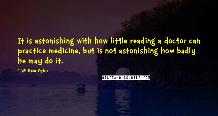 William Osler Quotes: It is astonishing with how little reading a doctor can practice medicine, but is not astonishing how badly he may do it.