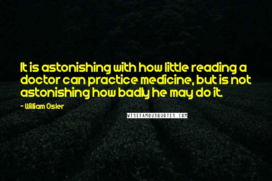 William Osler Quotes: It is astonishing with how little reading a doctor can practice medicine, but is not astonishing how badly he may do it.