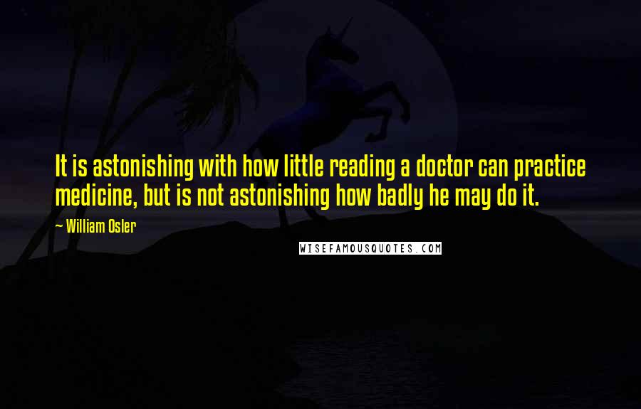 William Osler Quotes: It is astonishing with how little reading a doctor can practice medicine, but is not astonishing how badly he may do it.