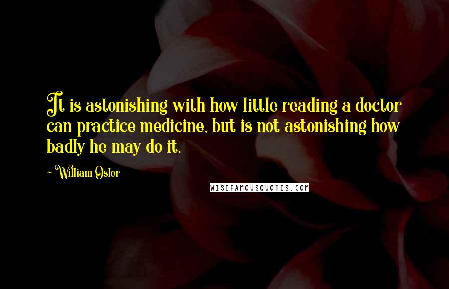 William Osler Quotes: It is astonishing with how little reading a doctor can practice medicine, but is not astonishing how badly he may do it.